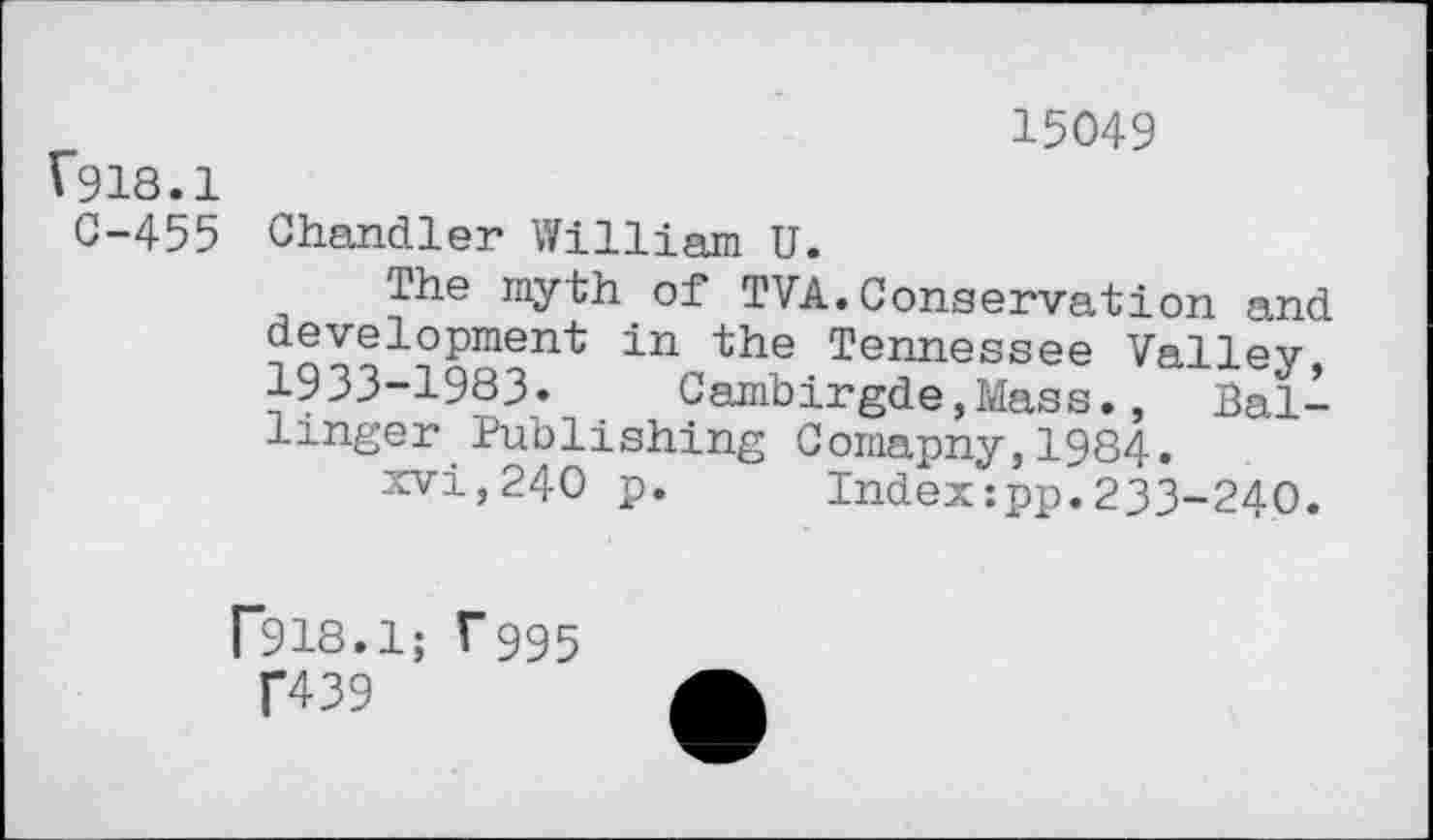 ﻿15049 »918.1
C-455 Chandler William U.
The myth of TVA.Conservation and development in the Tennessee Valiev 1933-1983. Cambirgde,Mass., Ballinger Publishing Comapny,1984.
xvi,240 p.	Index:pp.233-240.
F918.1; T995
T439